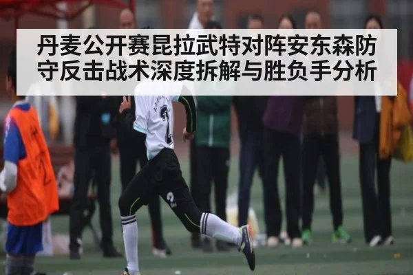 丹麦公开赛昆拉武特对阵安东森防守反击战术深度拆解与胜负手分析